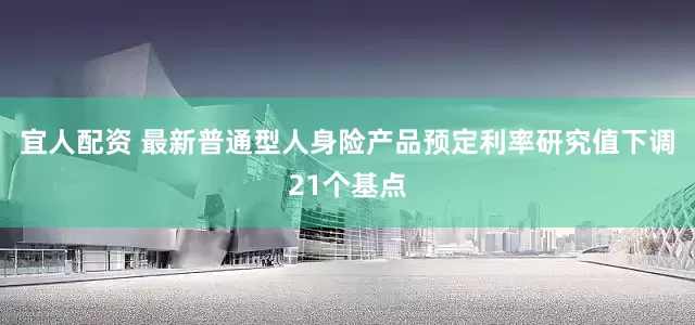 宜人配资 最新普通型人身险产品预定利率研究值下调21个基点