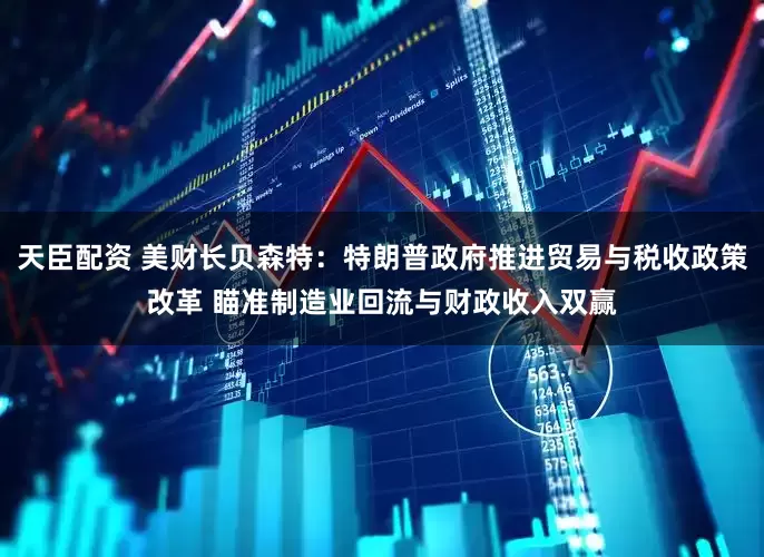 天臣配资 美财长贝森特：特朗普政府推进贸易与税收政策改革 瞄准制造业回流与财政收入双赢