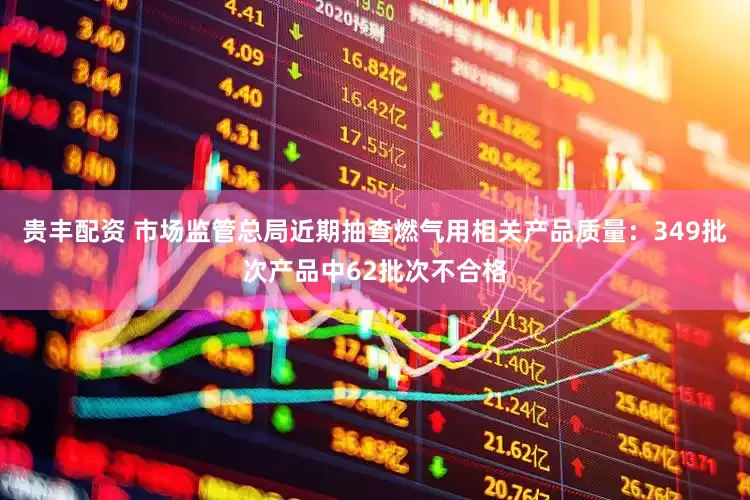 贵丰配资 市场监管总局近期抽查燃气用相关产品质量：349批次产品中62批次不合格