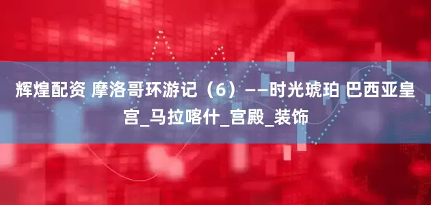 辉煌配资 摩洛哥环游记（6）——时光琥珀 巴西亚皇宫_马拉喀什_宫殿_装饰