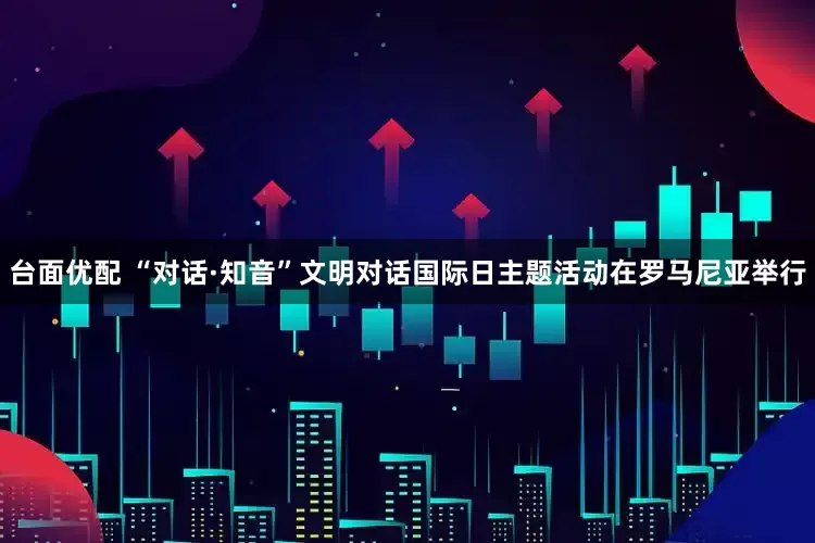 台面优配 “对话·知音”文明对话国际日主题活动在罗马尼亚举行
