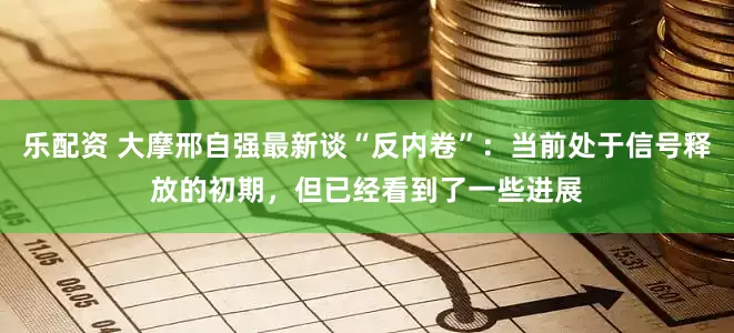 乐配资 大摩邢自强最新谈“反内卷”：当前处于信号释放的初期，但已经看到了一些进展