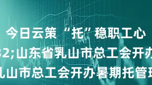 今日云策 “托”稳职工心&#32;山东省乳山市总工会开办暑期托管班
