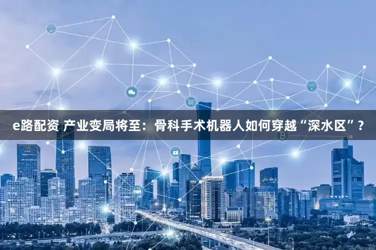 e路配资 产业变局将至：骨科手术机器人如何穿越“深水区”？