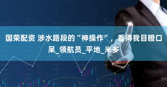 国荣配资 涉水路段的“神操作”，看得我目瞪口呆_领航员_平地_米多