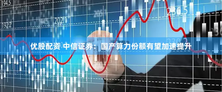 优股配资 中信证券：国产算力份额有望加速提升