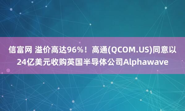 信富网 溢价高达96%！高通(QCOM.US)同意以24亿美元收购英国半导体公司Alphawave
