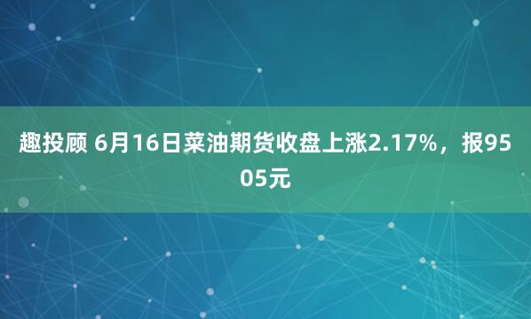 趣投顾 6月16日菜油期货收盘上涨2.17%，报9505元