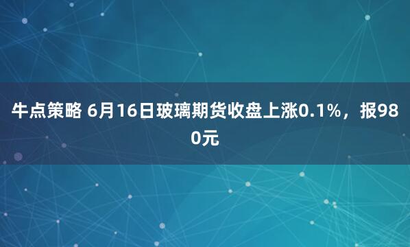 牛点策略 6月16日玻璃期货收盘上涨0.1%，报980元