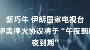 新巧牛 伊朗国家电视台：伊美停火协议将于“午夜到期”