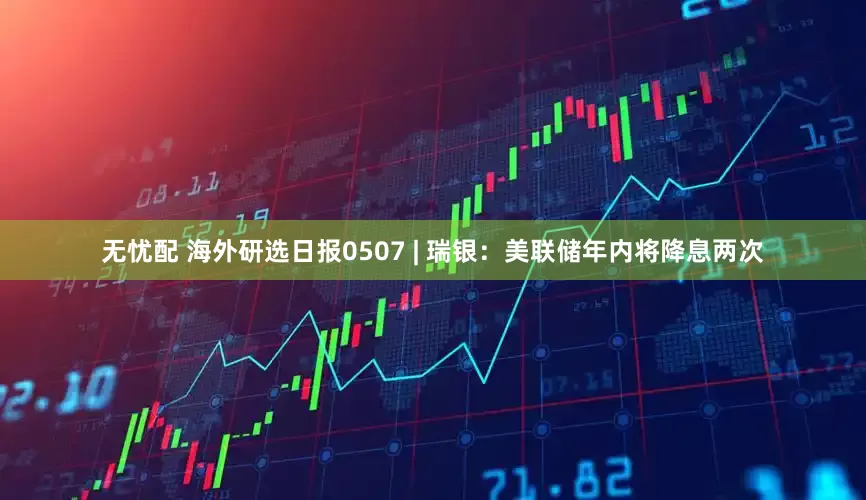 无忧配 海外研选日报0507 | 瑞银：美联储年内将降息两次