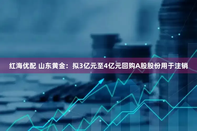 红海优配 山东黄金：拟3亿元至4亿元回购A股股份用于注销